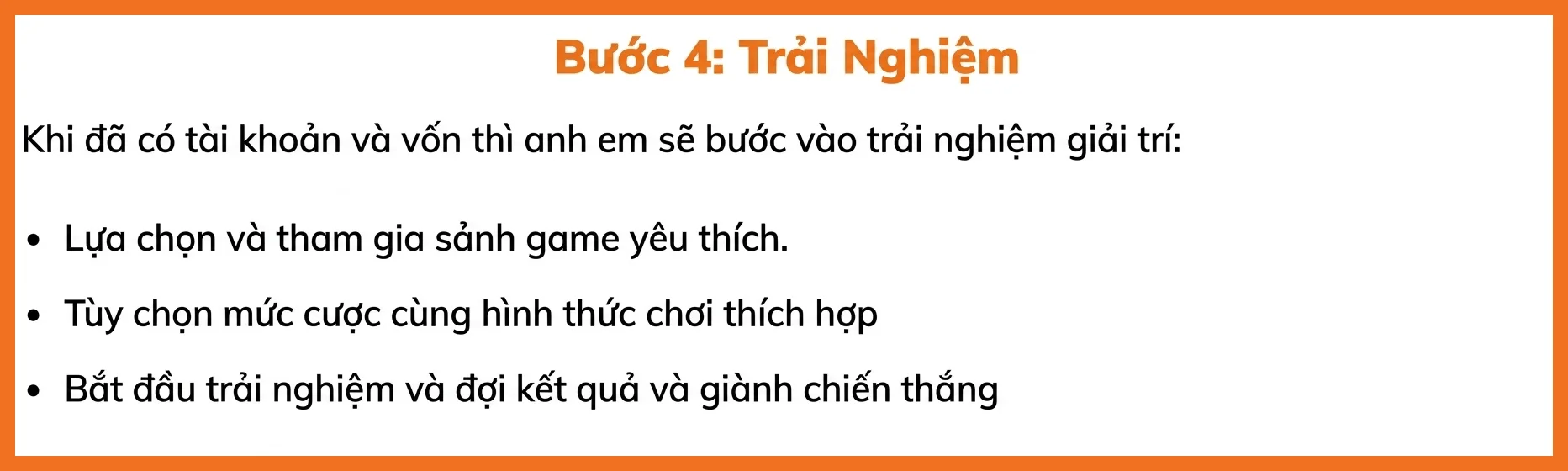 Khi đã có tài khoản và vốn thì anh em sẽ bước vào trải nghiệm giải trí: Lựa chọn và tham gia sảnh game yêu thích. Tùy chọn mức cược cùng hình thức chơi thích hợp Bắt đầu trải nghiệm và đợi kết quả và giành chiến thắng